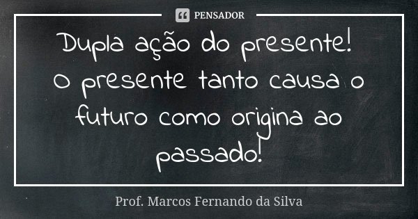 Dupla ação do presente! O presente tanto causa o futuro como origina ao passado!... Frase de Prof. Marcos Fernando da Silva.