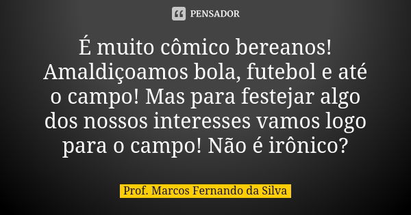 É muito cômico bereanos! Amaldiçoamos bola, futebol e até o campo! Mas para festejar algo dos nossos interesses vamos logo para o campo! Não é irônico?... Frase de Prof. Marcos Fernando da Silva.