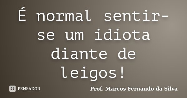 É normal sentir-se um idiota diante de leigos!... Frase de Prof. Marcos Fernando da Silva.