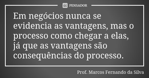 Em negócios nunca se evidencia as vantagens, mas o processo como chegar a elas, já que as vantagens são consequências do processo.... Frase de Prof. Marcos Fernando da Silva.