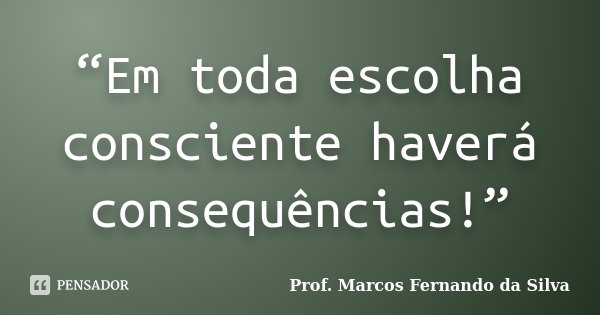 “Em toda escolha consciente haverá consequências!”... Frase de Prof. Marcos Fernando da Silva.