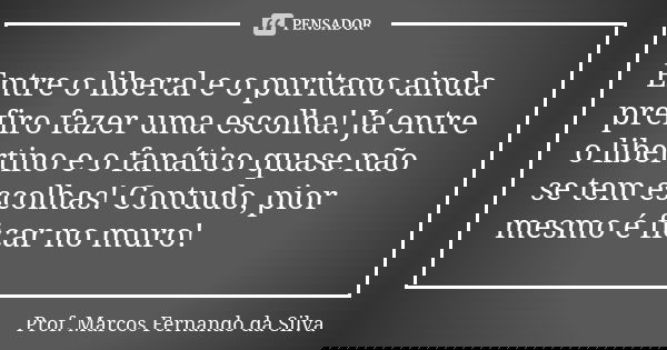 Entre o liberal e o puritano ainda prefiro fazer uma escolha! Já entre o libertino e o fanático quase não se tem escolhas! Contudo, pior mesmo é ficar no muro!... Frase de Prof. Marcos Fernando da Silva.