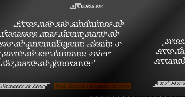 Erros não são sinônimos de fracassos, mas fazem parte do processo de aprendizagem. Assim, o erro faz parte do ser humano, viver errando faz parte do ignorante!... Frase de Prof. Marcos Fernando da Silva.