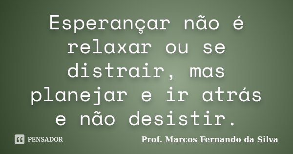 Esperançar não é relaxar ou se distrair, mas planejar e ir atrás e não desistir.... Frase de Prof. Marcos Fernando da Silva.