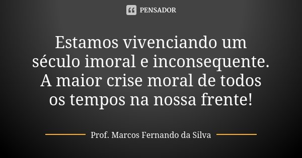 Estamos vivenciando um século imoral e inconsequente. A maior crise moral de todos os tempos na nossa frente!... Frase de Prof. Marcos Fernando da Silva.