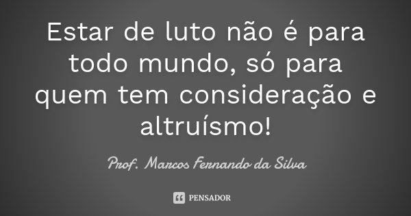 Estar de luto não é para todo mundo, só para quem tem consideração e altruísmo!... Frase de Prof. Marcos Fernando da Silva.