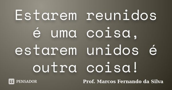 Estarem reunidos é uma coisa, estarem unidos é outra coisa!... Frase de Prof. Marcos Fernando da Silva.