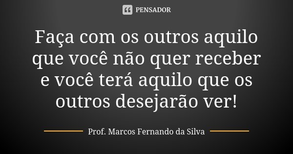 Faça com os outros aquilo que você não quer receber e você terá aquilo que os outros desejarão ver!... Frase de Prof. Marcos Fernando da Silva.