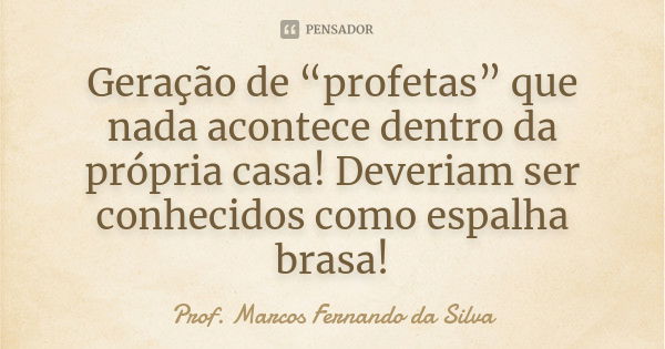 Geração de “profetas” que nada acontece dentro da própria casa! Deveriam ser conhecidos como espalha brasa!... Frase de Prof. Marcos Fernando da Silva.