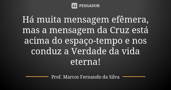 Há muita mensagem efêmera, mas a mensagem da Cruz está acima do espaço-tempo e nos conduz a Verdade da vida eterna!... Frase de Prof. Marcos Fernando da Silva.