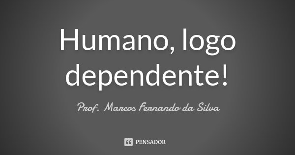 Humano, logo dependente!... Frase de Prof. Marcos Fernando da Silva.