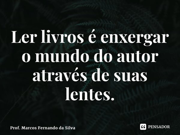 Ler livros é enxergar o mundo do autor através de suas lentes.... Frase de Prof. Marcos Fernando da Silva.