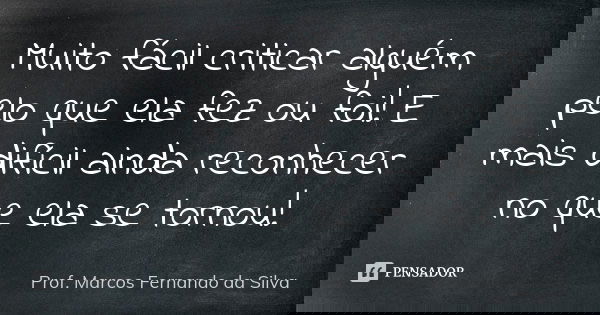 Muito fácil criticar alguém pelo que ela fez ou foi! E mais difícil ainda reconhecer no que ela se tornou!... Frase de Prof. Marcos Fernando da Silva.