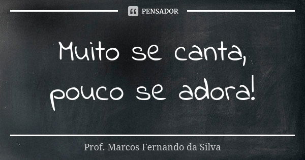 Muito se canta, pouco se adora!... Frase de Prof. Marcos Fernando da Silva.