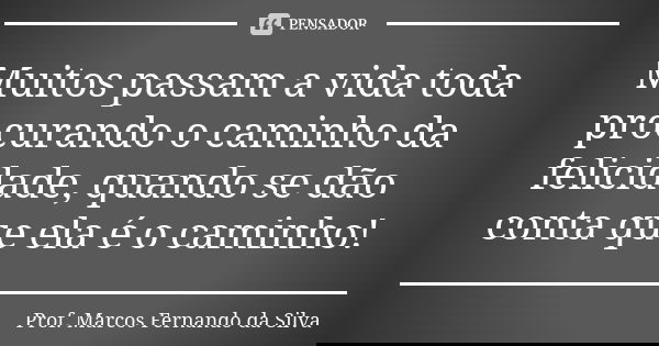 Muitos passam a vida toda procurando o caminho da felicidade, quando se dão conta que ela é o caminho!... Frase de Prof. Marcos Fernando da Silva.
