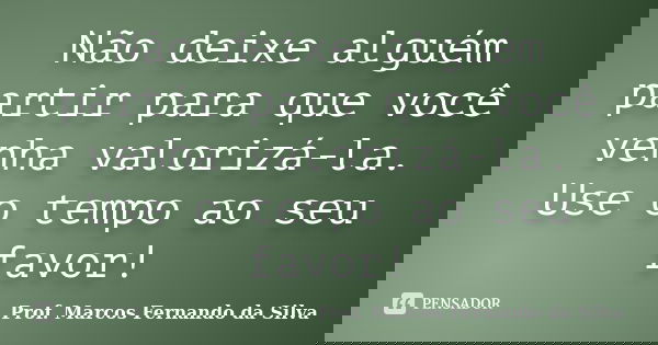 Não deixe alguém partir para que você venha valorizá-la. Use o tempo ao seu favor!... Frase de Prof. Marcos Fernando da Silva.