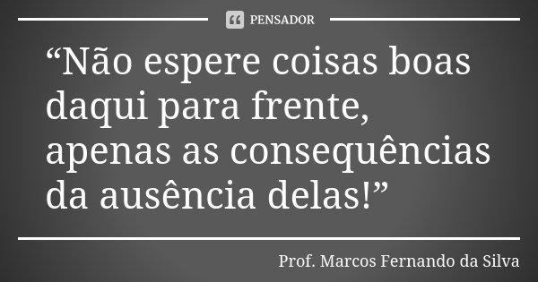 “Não espere coisas boas daqui para frente, apenas as consequências da ausência delas!”... Frase de Prof. Marcos Fernando da Silva.