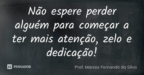 Não espere perder alguém para começar a ter mais atenção, zelo e dedicação!... Frase de Prof. Marcos Fernando da Silva.