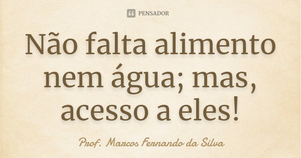 Não falta alimento nem água; mas, acesso a eles!... Frase de Prof. Marcos Fernando da Silva.