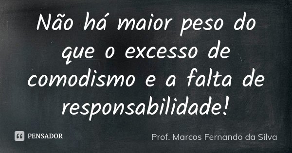 Não há maior peso do que o excesso de comodismo e a falta de responsabilidade!... Frase de Prof. Marcos Fernando da Silva.