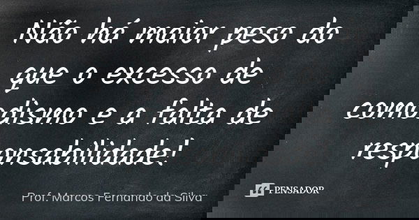 Não há maior peso do que o excesso de comodismo e a falta de responsabilidade!... Frase de Prof. Marcos Fernando da Silva.