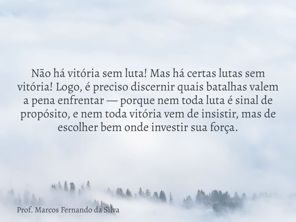 Não há vitória sem luta! Mas há certas lutas sem vitória! Logo, é preciso discernir quais batalhas valem a pena enfrentar — porque nem toda luta é sinal de prop... Frase de Prof. Marcos Fernando da Silva.
