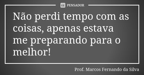 Não perdi tempo com as coisas, apenas estava me preparando para o melhor!... Frase de Prof. Marcos Fernando da Silva.