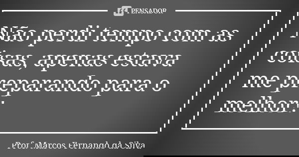Não perdi tempo com as coisas, apenas estava me preparando para o melhor!... Frase de Prof. Marcos Fernando da Silva.