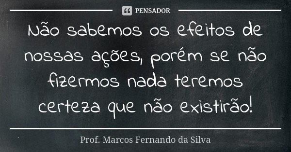 Não sabemos os efeitos de nossas ações, porém se não fizermos nada teremos certeza que não existirão!... Frase de Prof. Marcos Fernando da Silva.