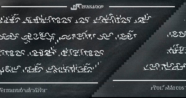 Não sabemos os efeitos de nossas ações, porém se não fizermos nada teremos certeza que não existirão!... Frase de Prof. Marcos Fernando da Silva.