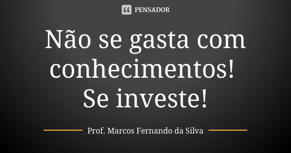 Não se gasta com conhecimentos! Se investe!... Frase de Prof. Marcos Fernando da Silva.