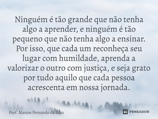 Ninguém é tão grande que não tenha algo a aprender, e ninguém é tão pequeno que não tenha algo a ensinar. Por isso, que cada um reconheça seu lugar com humilda... Frase de Prof. Marcos Fernando da Silva.
