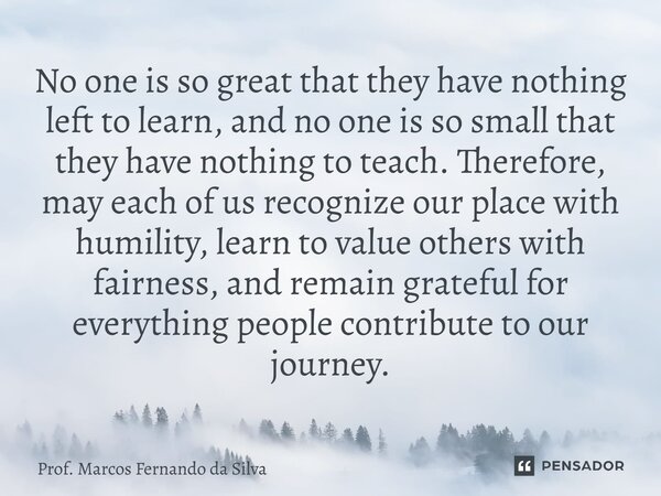 ⁠No one is so great that they have nothing left to learn, and no one is so small that they have nothing to teach. Therefore, may each of us recognize our place ... Frase de Prof. Marcos Fernando da Silva.