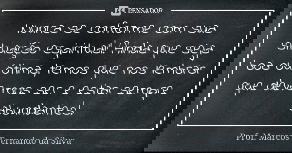 Nunca se conforme com sua situação espiritual! Ainda que seja boa ou ótima, temos que nos lembrar que devemos ser e estar sempre abundantes!... Frase de Prof. Marcos Fernando da Silva.