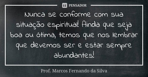 Nunca se conforme com sua situação espiritual! Ainda que seja boa ou ótima, temos que nos lembrar que devemos ser e estar sempre abundantes!... Frase de Prof. Marcos Fernando da Silva.