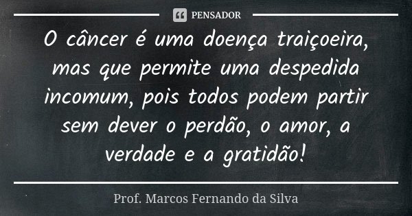 O câncer é uma doença traiçoeira, mas que permite uma despedida incomum, pois todos podem partir sem dever o perdão, o amor, a verdade e a gratidão!... Frase de Prof. Marcos Fernando da Silva.