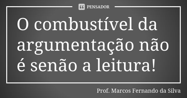 O combustível da argumentação não é senão a leitura!... Frase de Prof. Marcos Fernando da Silva.