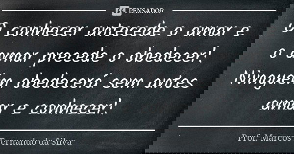 O conhecer antecede o amar e o amar precede o obedecer! Ninguém obedecerá sem antes amar e conhecer!... Frase de Prof. Marcos Fernando da Silva.