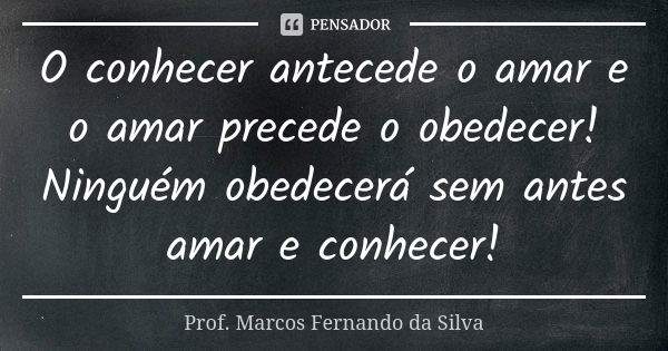 O conhecer antecede o amar e o amar precede o obedecer! Ninguém obedecerá sem antes amar e conhecer!... Frase de Prof. Marcos Fernando da Silva.