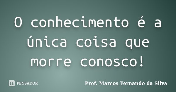 O conhecimento é a única coisa que morre conosco!... Frase de Prof. Marcos Fernando da Silva.