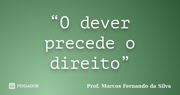 “O dever precede o direito”... Frase de Prof. Marcos Fernando da Silva.