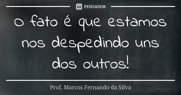 O fato é que estamos nos despedindo uns dos outros!... Frase de Prof. Marcos Fernando da Silva.