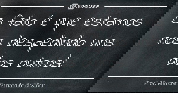 O fato é que estamos nos despedindo uns dos outros!... Frase de Prof. Marcos Fernando da Silva.