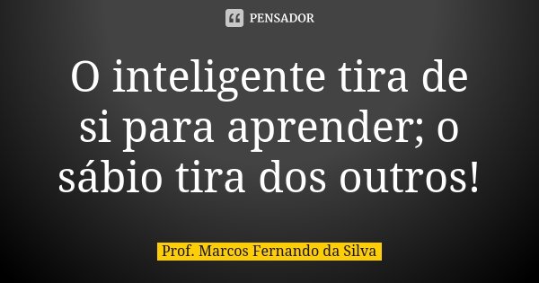 O inteligente tira de si para aprender; o sábio tira dos outros!... Frase de Prof. Marcos Fernando da Silva.