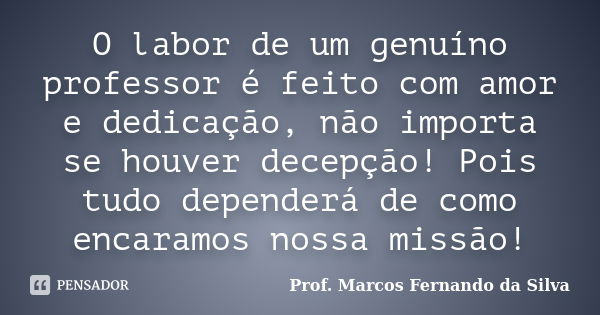 O labor de um genuíno professor é feito com amor e dedicação, não importa se houver decepção! Pois tudo dependerá de como encaramos nossa missão!... Frase de Prof. Marcos Fernando da Silva.