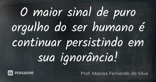 O maior sinal de puro orgulho do ser humano é continuar persistindo em sua ignorância!... Frase de Prof. Marcos Fernando da Silva.