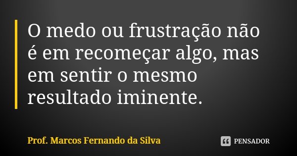 O medo ou frustração não é em recomeçar algo, mas em sentir o mesmo resultado iminente.... Frase de Prof. Marcos Fernando da Silva.