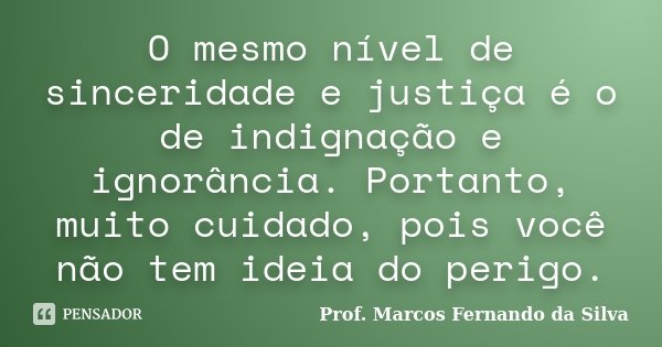O mesmo nível de sinceridade e justiça é o de indignação e ignorância. Portanto, muito cuidado, pois você não tem ideia do perigo.... Frase de Prof. Marcos Fernando da Silva.