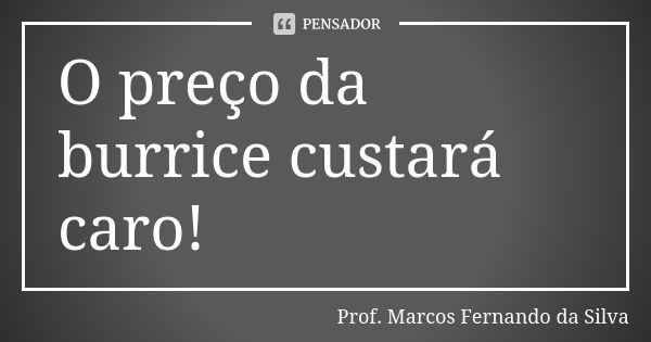 O preço da burrice custará caro!... Frase de Prof. Marcos Fernando da Silva.