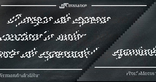 O preço da espera custará o valor equivalente do esperado!... Frase de Prof. Marcos Fernando da Silva.